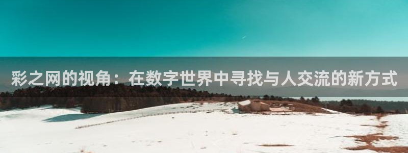 壹号娱乐体育免费注册入口：彩之网的视角：在数字世界中寻找与人交流的新方式